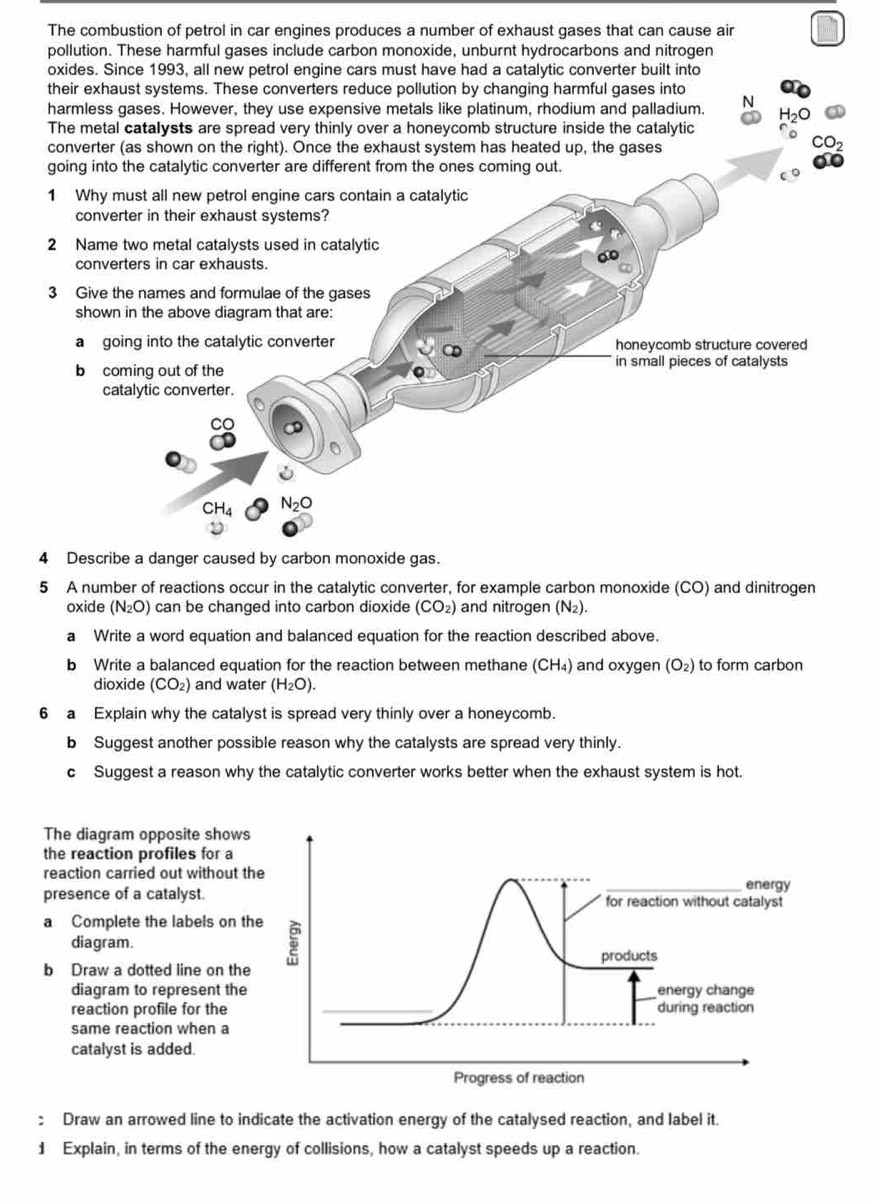 The combustion of petrol in car engines produces a number of exhaust gases that can cause air
pollution. These harmful gases include carbon monoxide, unburnt hydrocarbons and nitrogen
oxides. Since 1993, all new petrol engine cars must have had a catalytic converter built into
their exhaust systems. These converters reduce pollution by changing harmful gases into
harmless gases. However, they use expensive metals like platinum, rhodium and palladium. N H_2O
The metal catalysts are spread very thinly over a honeycomb structure inside the catalytic
converter (as shown on the right). Once the exhaust system has heated up, the gases
CO_2
going into the catalytic converter are different from the ones coming out.
1 Why must all new petrol engine cars contain a catalytic
converter in their exhaust systems?
2 Name two metal catalysts used in catalytic
converters in car exhausts.
3 Give the names and formulae of the gases
shown in the above diagram that are:
a going into the catalytic converter honeycomb structure covered
b coming out of the in small pieces of catalysts
catalytic converter.
CO 

CH_4 N_2O
4 Describe a danger caused by carbon monoxide gas.
5 A number of reactions occur in the catalytic converter, for example carbon monoxide (CO) and dinitrogen
oxide (N_2O) can be changed into carbon dioxide (CO_2) and nitrogen (N₂).
a Write a word equation and balanced equation for the reaction described above.
b Write a balanced equation for the reaction between methane (CH₄) and oxygen (O_2) to form carbon
dioxide (CO_2) and water (H_2O).
6 a Explain why the catalyst is spread very thinly over a honeycomb.
b Suggest another possible reason why the catalysts are spread very thinly.
c Suggest a reason why the catalytic converter works better when the exhaust system is hot.
The diagram opposite shows
the reaction profiles for a
reaction carried out without t
presence of a catalyst.
a Complete the labels on t
diagram.
b Draw a dotted line on the
diagram to represent the
reaction profile for the
same reaction when a
catalyst is added.
: Draw an arrowed line to indicate the activation energy of the catalysed reaction, and label it.
1 Explain, in terms of the energy of collisions, how a catalyst speeds up a reaction.