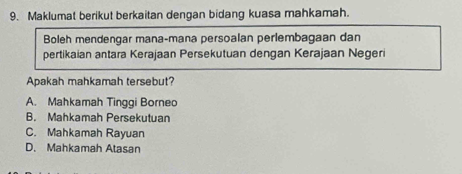 Maklumat berikut berkaitan dengan bidang kuasa mahkamah.
Boleh mendengar mana-mana persoalan perlembagaan dan
pertikaian antara Kerajaan Persekutuan dengan Kerajaan Negeri
Apakah mahkamah tersebut?
A. Mahkamah Tinggi Borneo
B. Mahkamah Persekutuan
C. Mahkamah Rayuan
D、 Mahkamah Atasan