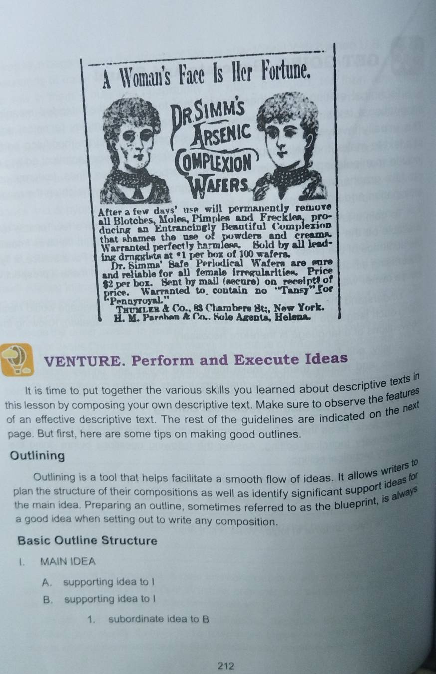 VENTURE. Perform and Execute Ideas 
It is time to put together the various skills you learned about descriptive texts in 
this lesson by composing your own descriptive text. Make sure to observe the features 
of an effective descriptive text. The rest of the guidelines are indicated on the next 
page. But first, here are some tips on making good outlines. 
Outlining 
Outlining is a tool that helps facilitate a smooth flow of ideas. It allows writers to 
plan the structure of their compositions as well as identify significant support ideas for 
the main idea. Preparing an outline, sometimes referred to as the blueprint, is always 
a good idea when setting out to write any composition. 
Basic Outline Structure 
I. MAIN IDEA 
A. supporting idea to I 
B. supporting idea to I 
1. subordinate idea to B 
212