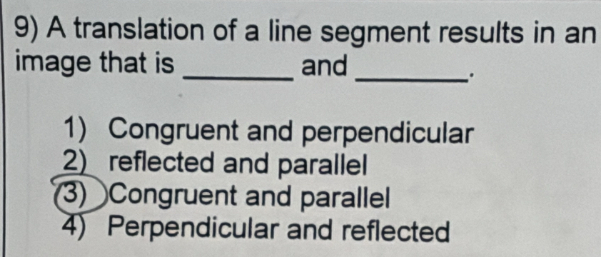 A translation of a line segment results in an
image that is _and
_.
1) Congruent and perpendicular
2) reflected and parallel
3) Congruent and parallel
4) Perpendicular and reflected