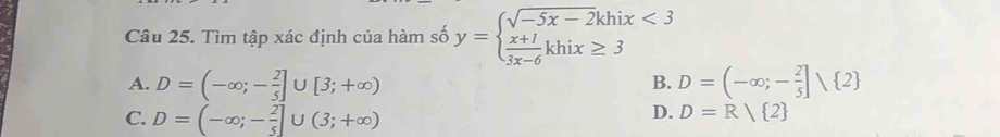 Tìm tập xác định của hàm số y=beginarrayl sqrt(-5x-2)khix<3  (x+1)/3x-6 khix≥ 3endarray.
A. D=(-∈fty ;- 2/5 ]∪ [3;+∈fty ) D=(-∈fty ;- 2/5 ]∩  2
B.
C. D=(-∈fty ;- 2/5 ]∪ (3;+∈fty )
D. D=R/ 2