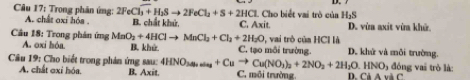 Trong phân ứng: A. chất oxi hóa . 2FeCl_3+H_2Sto 2FeCl_2+S+2HCl B. chất khử, C. Axit. Cho biết vai trò của H_3S D. vùa axit vừa khử.
Câu 18: Trong phản ứng MnO_2+4HClto MnCl_2+Cl_2+2H_2O A. oxi hóa. B. khử C. tạo môi trường. 0, vai trò của HCl là D. khử và mỗi trường.
Câu 19: Cho biết trong phản ứng sau: 4HNO_3to Cuto Cu(NO_3)_2+2NO_2+2H_2O.HNO_1 5 đóng vai trò là:
A. chất oxỉ hóa. B. Axit. C. môi trường