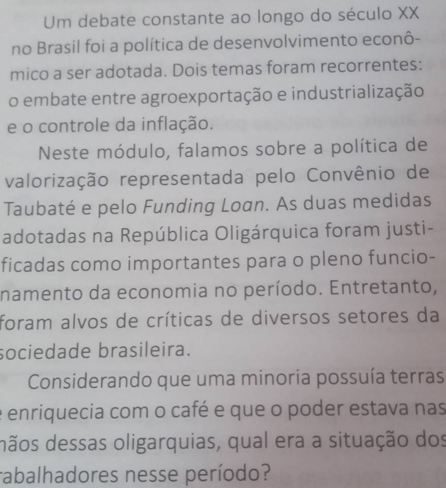 Um debate constante ao longo do século XX 
no Brasil foi a política de desenvolvimento econô- 
mico a ser adotada. Dois temas foram recorrentes: 
o embate entre agroexportação e industrialização 
e o controle da inflação. 
Neste módulo, falamos sobre a política de 
valorização representada pelo Convênio de 
Taubaté e pelo Funding Loan. As duas medidas 
adotadas na República Oligárquica foram justi- 
ficadas como importantes para o pleno funcio- 
namento da economia no período. Entretanto, 
foram alvos de críticas de diversos setores da 
sociedade brasileira. 
Considerando que uma minoria possuía terras 
enriquecia com o café e que o poder estava nas 
dãos dessas oligarquias, qual era a situação dos 
rabalhadores nesse período?