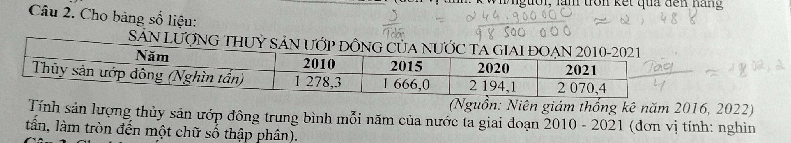 th: kWiiguồi, làm tron kết qua đến hãng 
Câu 2. Cho bảng số liệu: 
S 
(Nguồn: Niên giám thống kê năm 2016, 2022) 
Tính sản lượng thủy sản ướp đông trung bình mỗi năm của nước ta giai đoạn 2010 - 2021 (đơn vị tính: nghìn 
tấn, làm tròn đến một chữ số thập phân).