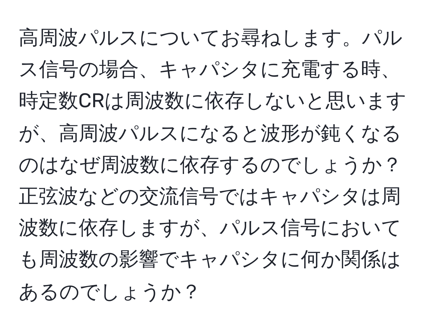 高周波パルスについてお尋ねします。パルス信号の場合、キャパシタに充電する時、時定数CRは周波数に依存しないと思いますが、高周波パルスになると波形が鈍くなるのはなぜ周波数に依存するのでしょうか？正弦波などの交流信号ではキャパシタは周波数に依存しますが、パルス信号においても周波数の影響でキャパシタに何か関係はあるのでしょうか？