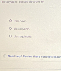 Photosystem I passes electrons to
ferredoxin.
plastocyanin.
plastoquinone.
Need help? Review these concept resour