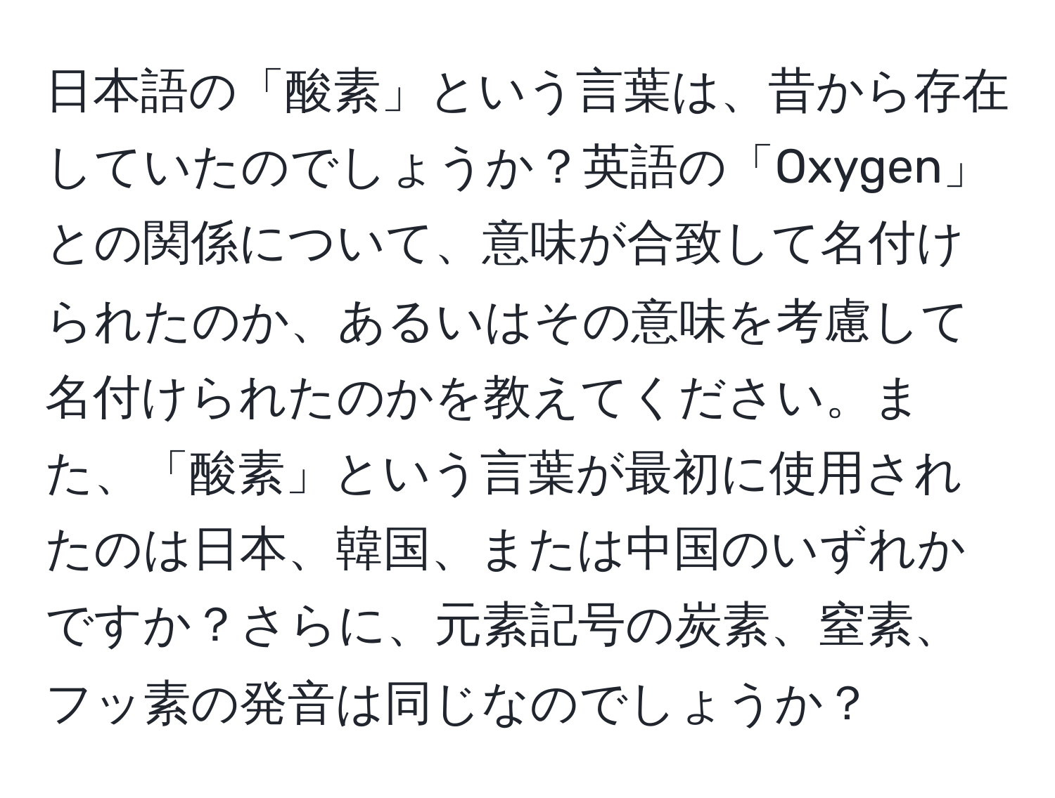 日本語の「酸素」という言葉は、昔から存在していたのでしょうか？英語の「Oxygen」との関係について、意味が合致して名付けられたのか、あるいはその意味を考慮して名付けられたのかを教えてください。また、「酸素」という言葉が最初に使用されたのは日本、韓国、または中国のいずれかですか？さらに、元素記号の炭素、窒素、フッ素の発音は同じなのでしょうか？