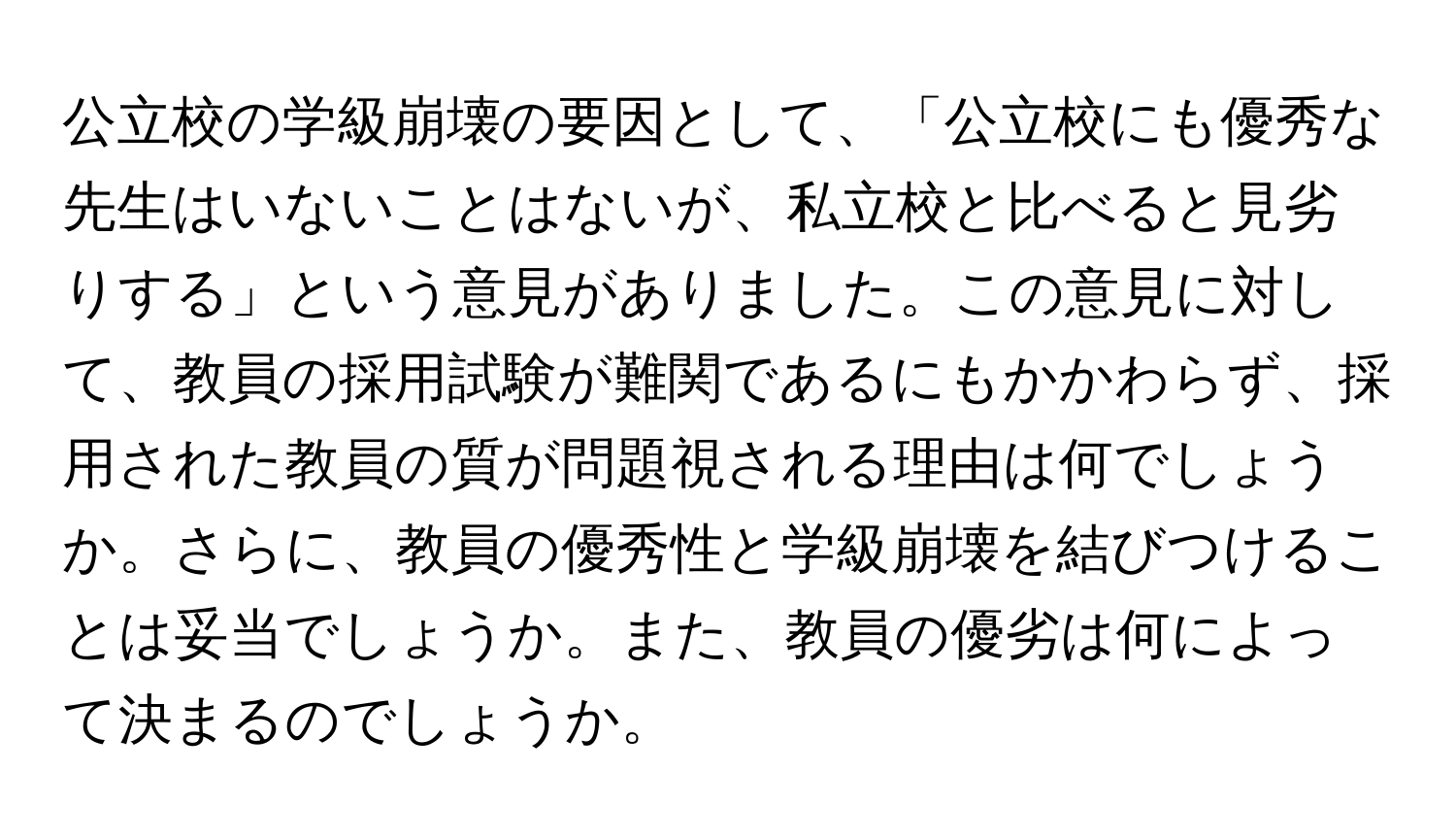 公立校の学級崩壊の要因として、「公立校にも優秀な先生はいないことはないが、私立校と比べると見劣りする」という意見がありました。この意見に対して、教員の採用試験が難関であるにもかかわらず、採用された教員の質が問題視される理由は何でしょうか。さらに、教員の優秀性と学級崩壊を結びつけることは妥当でしょうか。また、教員の優劣は何によって決まるのでしょうか。