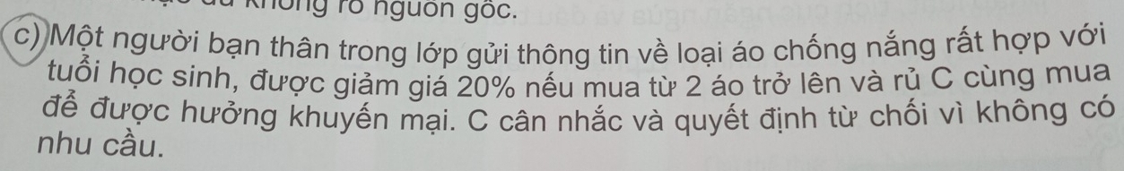 hong ro nguon goc. 
c) Một người bạn thân trong lớp gửi thông tin về loại áo chống nắng rất hợp với 
tuổi học sinh, được giảm giá 20% nếu mua từ 2 áo trở lên và rủ C cùng mua 
để được hưởng khuyến mại. C cân nhắc và quyết định từ chối vì không có 
nhu cầu.