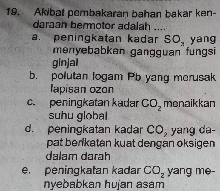 Akibat pembakaran bahan bakar ken-
daraan bermotor adalah ....
a. peningkatan kadar SO_3 yang
menyebabkan gangguan fungsi
ginjal
b. polutan logam Pb yang merusak
lapisan ozon
c. peningkatan kadar CO_2 menaikkan
suhu global
d. peningkatan kadar CO_2 yang da-
pat berikatan kuat dengan oksigen
dalam darah
e. peningkatan kadar CO_2 yang me-
nyebabkan hujan asam