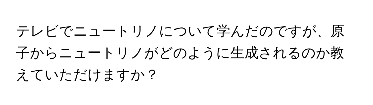 テレビでニュートリノについて学んだのですが、原子からニュートリノがどのように生成されるのか教えていただけますか？