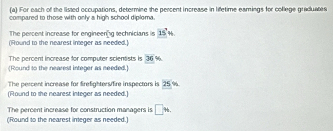 For each of the listed occupations, determine the percent increase in lifetime earnings for college graduates 
compared to those with only a high school diploma. 
The percent increase for engineering technicians is 15 %. 
(Round to the nearest integer as needed.) 
The percent increase for computer scientists is 36 % 6. 
(Round to the nearest integer as needed.) 
The percent increase for firefighters/fire inspectors is 25 %. 
(Round to the nearest integer as needed.) 
The percent increase for construction managers is □ %. 
(Round to the nearest integer as needed.)