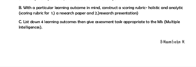 With a particular learning outcome in mind, construct a scoring rubric- holistic and analytic 
(scoring rubric for 1.) a research paper and 2.)research presentation) 
C. List down 4 learning outcomes then give assessment task appropriate to the MIs (Multiple 
Intelligences). 
8-Maam Evelyn M.