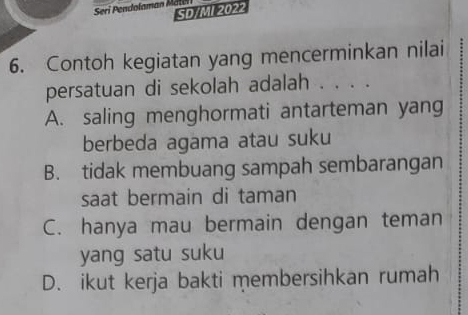 Seri Pendolaman Mate
SD/MI 2022
6. Contoh kegiatan yang mencerminkan nilai
persatuan di sekolah adalah . . . .
A. saling menghormati antarteman yang
berbeda agama atau suku
B. tidak membuang sampah sembarangan
saat bermain di taman
C. hanya mau bermain dengan teman
yang satu suku
D. ikut kerja bakti membersihkan rumah