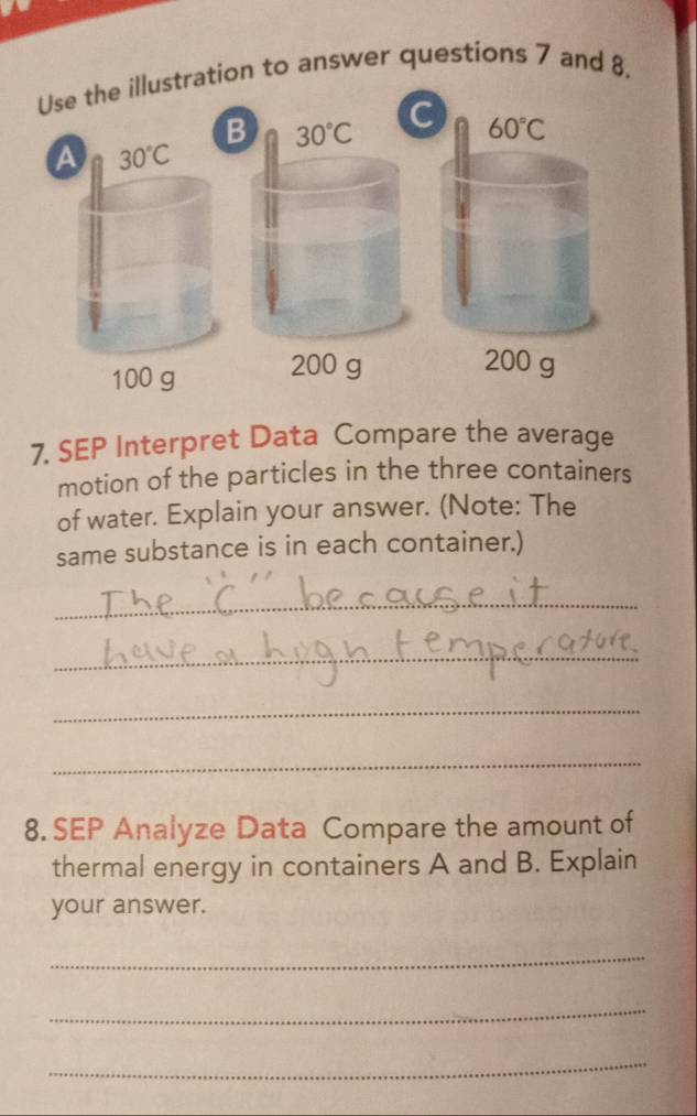 Use the illustration to answer questions 7 and 8. 
B 30°C
C 60°C
a 30°C
100 g 200 g
200 g
7. SEP Interpret Data Compare the average 
motion of the particles in the three containers 
of water. Explain your answer. (Note: The 
same substance is in each container.) 
_ 
_ 
_ 
_ 
8. SEP Analyze Data Compare the amount of 
thermal energy in containers A and B. Explain 
your answer. 
_ 
_ 
_