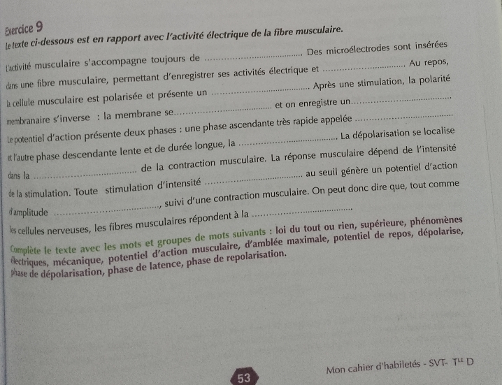 Le texte ci-dessous est en rapport avec l'activité électrique de la fibre musculaire. 
l'activité musculaire s'accompagne toujours de _Des microélectrodes sont insérées 
dans une fibre musculaire, permettant d'enregistrer ses activités électrique et Au repos, 
la cellule musculaire est polarisée et présente un _Après une stimulation, la polarité 
membranaire s'inverse : la membrane se _et on enregistre un_ 
le potentiel d'action présente deux phases : une phase ascendante très rapide appelée 
et l'autre phase descendante lente et de durée longue, la _La dépolarisation se localise 
de la contraction musculaire. La réponse musculaire dépend de l'intensité 
dans la 
de la stimulation. Toute stimulation d'intensité _au seuil génère un potentiel d'action 
, suivi d’une contraction musculaire. On peut donc dire que, tout comme 
d'amplitude 
_ 
les cellules nerveuses, les fibres musculaires répondent à la 
_ 
Complète le texte avec les mots et groupes de mots suivants : loi du tout ou rien, supérieure, phénomènes 
éectriques, mécanique, potentiel d'action musculaire, d'amblée maximale, potentiel de repos, dépolarise, 
phase de dépolarisation, phase de latence, phase de repolarisation. 
Mon cahier d'habiletés - SVT- T^u D 
53