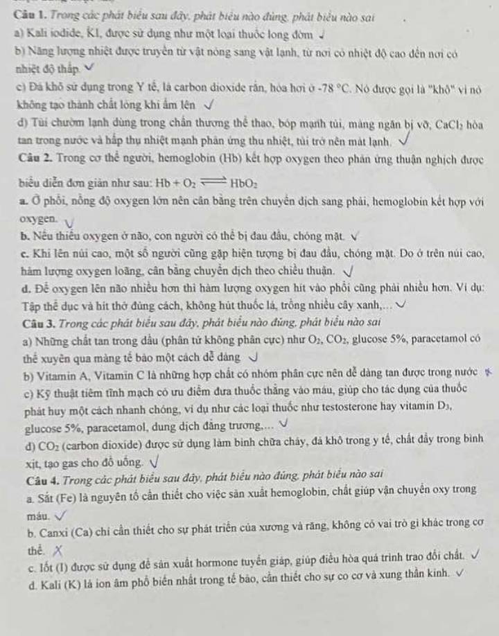 Trong các phát biểu sau đây, phát biểu nào đùng, phát biểu nào sai
a) Kali iodide, KI, được sử dụng như một loại thuộc long đờm
b) Năng lượng nhiệt được truyền từ vật nóng sang vật lạnh, từ nơi có nhiệt độ cao đến nơi có
nhiệt độ thắp
c) Đá khô sử dụng trong Y tế, là carbon dioxide rắn, hòa hơi ở -78°C Nó được gọi là ''khô'' vi nó
không tạo thành chất lóng khi ẩm lên
d) Tùi chườm lạnh dùng trong chần thương thể thao, bóp mạnh túi, màng ngăn bị vỡ, Ca CI hòa
tan trong nước và hấp thụ nhiệt mạnh phân ứng thu nhiệt, tùi trở nên mát lạnh.
Câu 2. Trong cơ thể người, hemoglobin (Hb) kết hợp oxygen theo phản ứng thuận nghịch được
biểu diễn đơn giản như sau: Hb+O_2leftharpoons HbO_2
a. Ở phối, nỗng độ oxygen lớn nên cân bằng trên chuyển dịch sang phải, hemoglobin kết hợp với
oxygen.
b. Nếu thiếu oxygen ở não, con người có thể bị đau đầu, chóng mặt. √
c. Khi lên núi cao, một số người cũng gặp hiện tượng bị đau đầu, chóng mặt. Do ở trên núi cao,
hàm lượng oxygen loãng, cân bằng chuyển dịch theo chiều thuận.
d. Để oxygen lên não nhiều hơn thi hàm lượng oxygen hít vào phổi cũng phải nhiều hơn. Ví dụ:
Tập thể dục và hít thờ đủng cách, không hút thuốc lá, trồng nhiều cây xanh,... √
Câu 3. Trong các phát biểu sau đây, phát biểu nào đùng, phát biểu nào sai
a) Những chất tan trong dầu (phân tử không phân cực) như O_2,CO_2 , glucose 5%, paracetamol có
thể xuyên qua màng tế bào một cách dễ dàng
b) Vitamin A, Vitamin C là những hợp chất có nhóm phân cực nên dễ dàng tan được trong nước 
c) Kỹ thuật tiêm tĩnh mạch có ưu điễm đưa thuốc thẳng vào máu, giúp cho tác dụng của thuốc
phát huy một cách nhanh chóng, vi dụ như các loại thuốc như testosterone hay vitamin D_3,
glucose 5%, paracetamol, dung dịch đẳng trương,... √
d) CO_2 (carbon dioxíde) được sử dụng làm binh chữa cháy, đá khô trong y tế, chất đầy trong bình
xjt, tạo gas cho đồ uống. √
Câu 4. Trong các phát biểu sau đây, phát biểu nào đúng, phát biểu nào sai
a. Sắt (Fe) là nguyên tố cần thiết cho việc sản xuất hemoglobin, chất giúp vận chuyển oxy trong
máu.
b. Canxi (Ca) chỉ cần thiết cho sự phát triển của xương và răng, không có vai trò gi khác trong cơ
thể X
c. Iốt (I) được sử dụng đề sản xuất hormone tuyển giáp, giúp điều hòa quá trình trao đổi chất.
d. Kali (K) là ion âm phố biến nhất trong tế bão, cần thiết cho sự co cơ và xung thần kinh. √