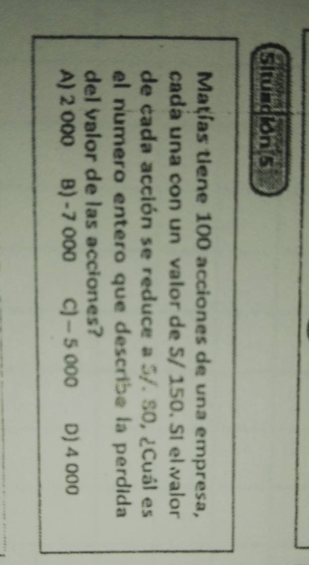 Situación 5
Mațías tiene 100 acciones de una empresa,
cada una con un valor de 5/ 150. Sí el walor
de cada acción se reduce a 5/. 80, ¿Cuál es
el numero entero que describe la perdida
del valor de las acciones?
A) 2 000 B) - 7 000 C) - 5 000 D) 4 000