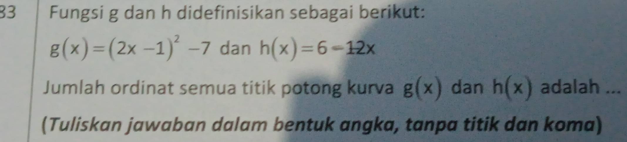 Fungsi g dan h didefinisikan sebagai berikut:
g(x)=(2x-1)^2-7 dan h(x)=6-12x
Jumlah ordinat semua titik potong kurva g(x) dan h(x) adalah ... 
(Tuliskan jawaban dalam bentuk angka, tanpa titik dan koma)