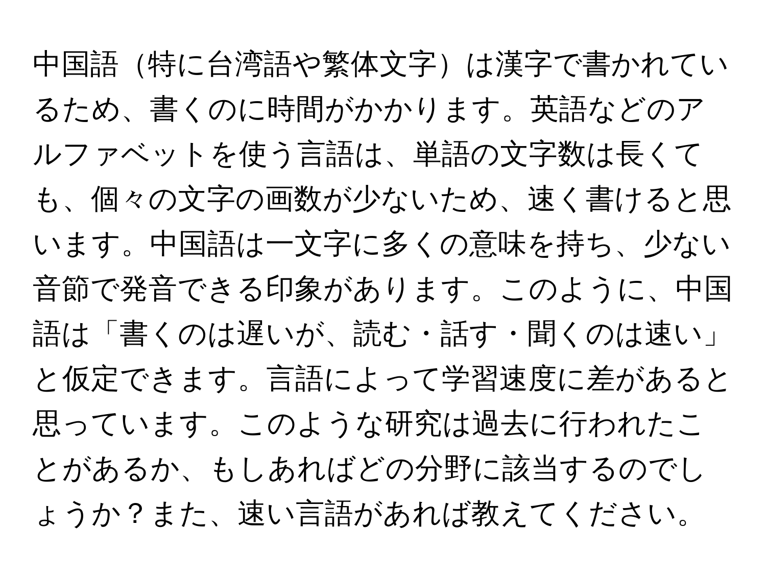 中国語特に台湾語や繁体文字は漢字で書かれているため、書くのに時間がかかります。英語などのアルファベットを使う言語は、単語の文字数は長くても、個々の文字の画数が少ないため、速く書けると思います。中国語は一文字に多くの意味を持ち、少ない音節で発音できる印象があります。このように、中国語は「書くのは遅いが、読む・話す・聞くのは速い」と仮定できます。言語によって学習速度に差があると思っています。このような研究は過去に行われたことがあるか、もしあればどの分野に該当するのでしょうか？また、速い言語があれば教えてください。