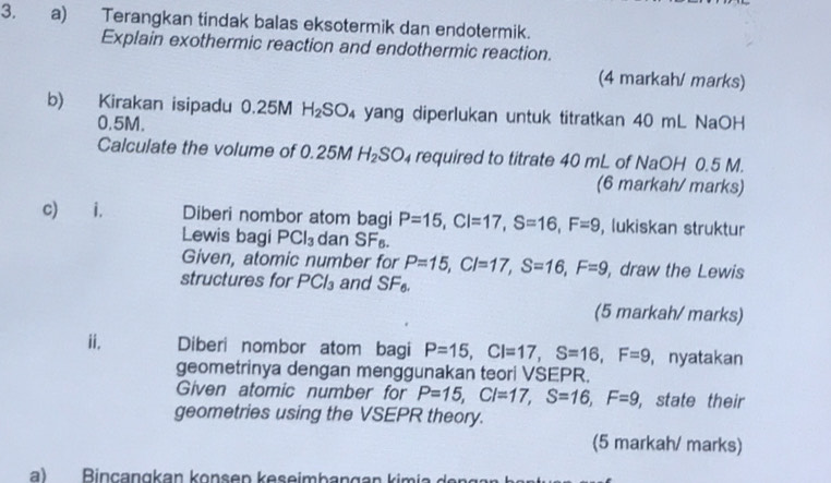 Terangkan tindak balas eksotermik dan endotermik. 
Explain exothermic reaction and endothermic reaction. 
(4 markah/ marks) 
b) Kirakan isipadu 0.25M H_2SO_4 yang diperlukan untuk titratkan 40 mL NaOH
0.5M. 
Calculate the volume of 0.25 M H_2SO_4 required to titrate 40 mL of NaOH 0.5 M. 
(6 markah/ marks) 
c) i. Diberi nombor atom bagi P=15, CI=17, S=16, F=9 , lukiskan struktur 
Lewis bagi PCl_3 dan SF₈. 
Given, atomic number for P=15, CI=17, S=16, F=9 , draw the Lewis 
structures for PCl_3 and SF_6. 
(5 markah/ marks) 
ii. Diberi nombor atom bagi P=15, CI=17, S=16, F=9 , nyatakan 
geometrinya dengan menggunakan teori VSEPR. 
Given atomic number for P=15, CI=17, S=16, F=9 , state their 
geometries using the VSEPR theory. 
(5 markah/ marks) 
a) Binçangkan konsep keseimbangan kimia de