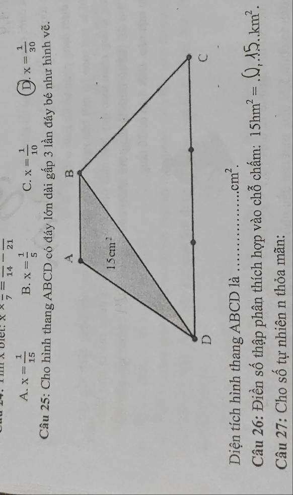 biel: x* frac 7=frac 14-frac 21
A. x= 1/15  x= 1/5  x= 1/10  D. x= 1/30 
B.
C.
Câu 25: Cho hình thang ABCD có đáy lớn dài gấp 3 lần đáy bé như hình vẽ.
Diện tích hình thang ABCD là _ cm^2.
Câu 26: Điền số thập phân thích hợp vào chỗ chấm: 15hm^2= _ km^2.
Câu 27: Cho số tự nhiên n thỏa mãn: