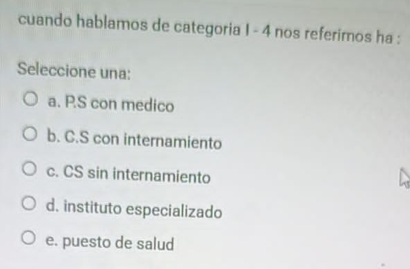 cuando hablamos de categoria I - 4 nos referimos ha :
Seleccione una:
a. P.S con medico
b. C.S con internamiento
c. CS sin internamiento
d. instituto especializado
e. puesto de salud