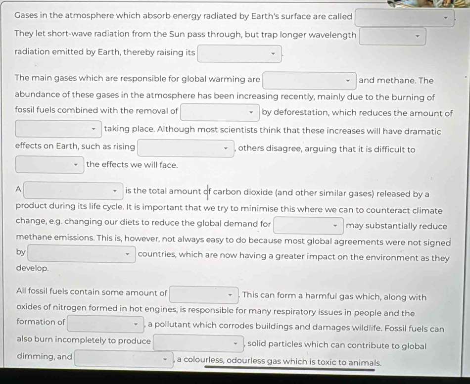 Gases in the atmosphere which absorb energy radiated by Earth's surface are called 
They let short-wave radiation from the Sun pass through, but trap longer wavelength 
radiation emitted by Earth, thereby raising its 
The main gases which are responsible for global warming are and methane. The 
abundance of these gases in the atmosphere has been increasing recently, mainly due to the burning of 
fossil fuels combined with the removal of by deforestation, which reduces the amount of 
taking place. Although most scientists think that these increases will have dramatic 
effects on Earth, such as rising , others disagree, arguing that it is difficult to 
the effects we will face. 
A is the total amount of carbon dioxide (and other similar gases) released by a 
product during its life cycle. It is important that we try to minimise this where we can to counteract climate 
change, e.g. changing our diets to reduce the global demand for may substantially reduce 
methane emissions. This is, however, not always easy to do because most global agreements were not signed 
by countries, which are now having a greater impact on the environment as they 
develop. 
All fossil fuels contain some amount of . This can form a harmful gas which, along with 
oxides of nitrogen formed in hot engines, is responsible for many respiratory issues in people and the 
formation of , a pollutant which corrodes buildings and damages wildlife. Fossil fuels can 
also burn incompletely to produce , solid particles which can contribute to global 
dimming, and , a colourless, odourless gas which is toxic to animals.