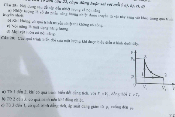 1 19 đến cầu 22, chọn đứng hoặc sai với mỗi ý a), b), c), d)
Câu 19: Nội dung sau đề cập đến nhiệt lượng và nội năng
a) Nhiệt lượng là số đo phần năng lượng nhiệt được truyền từ vật này sang vật khác trong quá trình
truyền nhiệt.
b) Khi không có quá trình truyền nhiệt thì không có công.
c) Nội năng là một dạng năng lượng.
d) Mọi vật luôn có nội năng.
Câu 20: Các quá trình biển đổi của một lượng khí được biểu diễn ở hình dưới đây.
V
a) Từ 1 đến 2, khí có quá trình biến đổi đẳng tích, với V_1=V_2 , đồng thời T_1>T_2.
b) Từ 2 đến 3, có quá trình nén khí đẳng nhiệt.
c) Từ 3 đến 1, có quá trình đẳng tích, áp suất dang giảm từ p_3 xuống đến p_1.