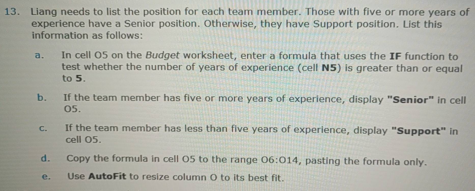 Liang needs to list the position for each team member. Those with five or more years of 
experience have a Senior position. Otherwise, they have Support position. List this 
information as follows: 
a. In cell 05 on the Budget worksheet, enter a formula that uses the IF function to 
test whether the number of years of experience (cell N5) is greater than or equal 
to 5. 
b. If the team member has five or more years of experience, display "Senior" in cell
05. 
c. If the team member has less than five years of experience, display "Support" in 
cell 05. 
d. Copy the formula in cell O5 to the range 06:014 , pasting the formula only. 
e. Use AutoFit to resize column O to its best fit.