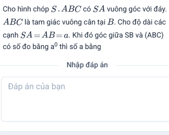 Cho hình chóp S . ABC có SA vuông góc với đáy.
ABC là tam giác vuông cân tại B. Cho độ dài các 
cạnh SA=AB=a. Khi đó góc giữa SB và (ABC) 
có số đo bằng a^0 thì số a bằng 
Nhập đáp án 
Đáp án của bạn