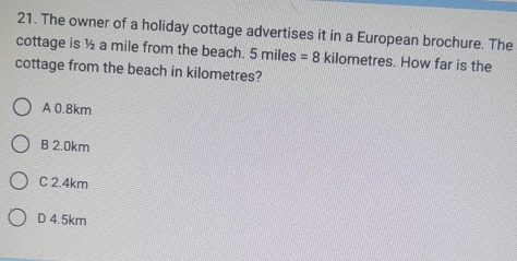 The owner of a holiday cottage advertises it in a European brochure. The
cottage is ½ a mile from the beach. 5 miles =8 kilometres. How far is the
cottage from the beach in kilometres?
A 0.8km
B 2.0km
C 2.4km
D 4.5km