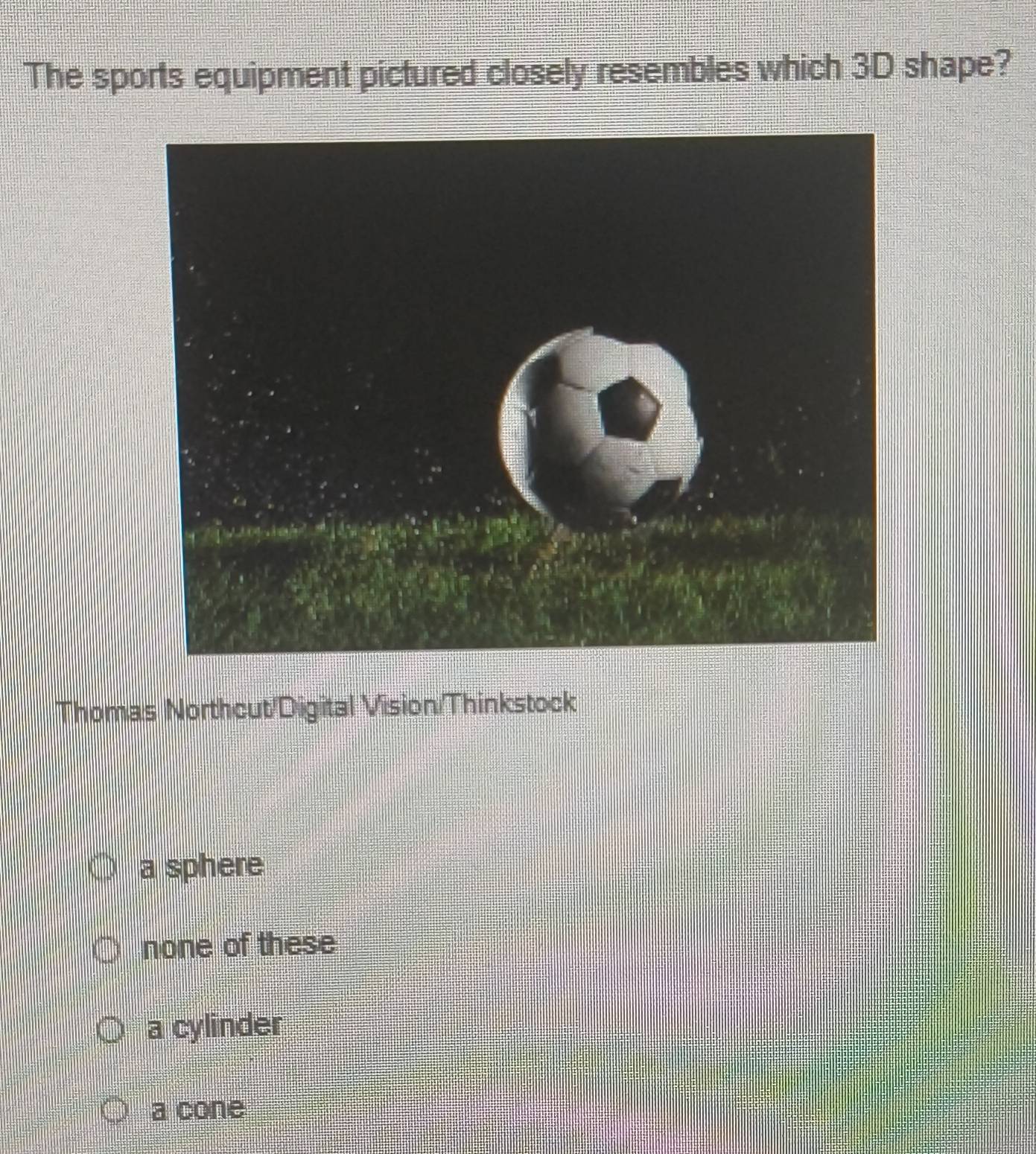 The sports equipment pictured closely resembles which 3D shape?
Thomas Northcut/Digital Vision/Thinkstock
a sphere
none of these
a cylinder
a cone