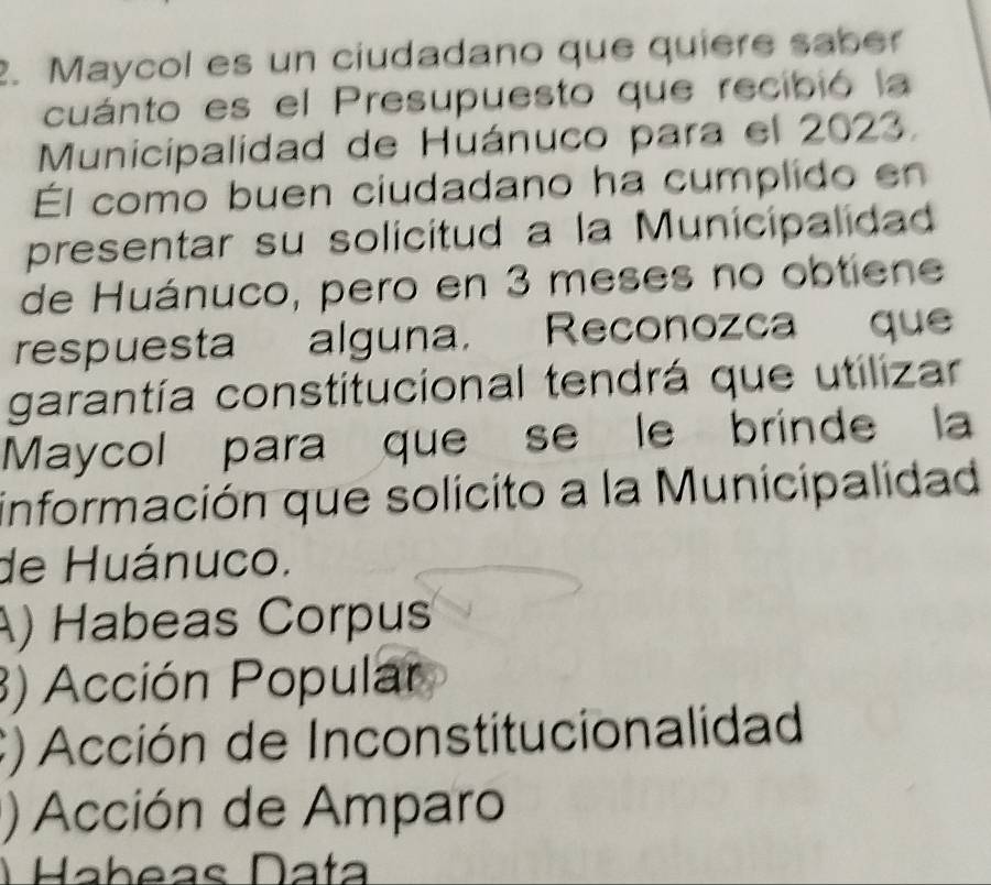 Maycol es un ciudadano que quiere saber
cuánto es el Presupuesto que recibió la
Municipalidad de Huánuco para el 2023.
Él como buen ciudadano ha cumplido en
presentar su solicitud a la Municipalidad
de Huánuco, pero en 3 meses no obtiene
respuesta alguna, Reconozca que
garantía constitucional tendrá que utilizar
Maycol para que se le brinde la
información que solicito a la Municipalidad
de Huánuco.
) Habeas Corpus
3) Acción Popular
C) Acción de Inconstitucionalidad
) Acción de Amparo
) Habeas Data