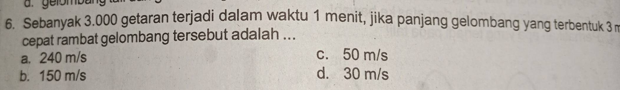 Sebanyak 3.000 getaran terjadi dalam waktu 1 menit, jika panjang gelombang yang terbentuk 3 m
cepat rambat gelombang tersebut adalah ...
a, 240 m/s
c. 50 m/s
b. 150 m/s d. 30 m/s