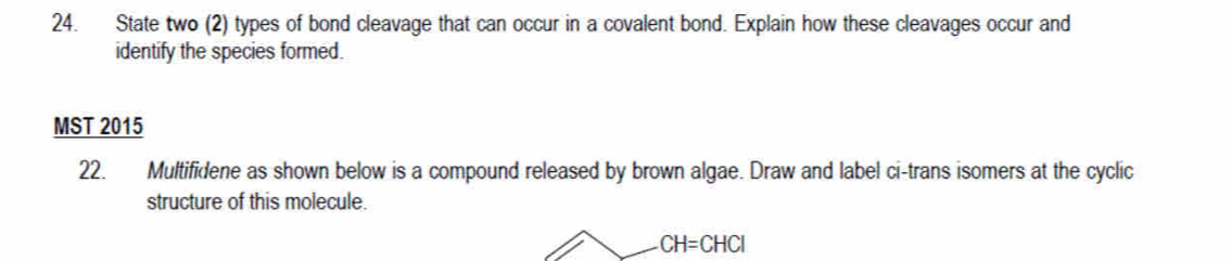 State two (2) types of bond cleavage that can occur in a covalent bond. Explain how these cleavages occur and 
identify the species formed. 
MST 2015 
22. Multifidene as shown below is a compound released by brown algae. Draw and label ci-trans isomers at the cyclic 
structure of this molecule.
CH=CHCl