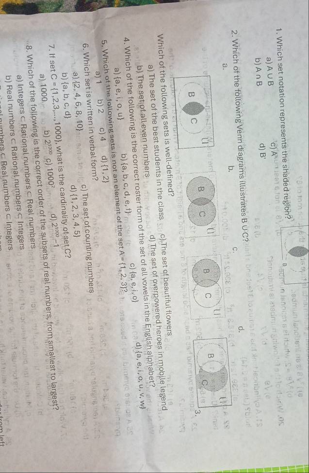 Which set notation represents the shaded region?

a) A∪ B
c) A^n
b) A∩ B
d) B'

2. Which of the following Venn diagrams illustrates B∪ C ?
d.
b.
C.
a.
Which of the following sets is well-defined?
a) The set of the best students in the class c) The set of beautiful flowers
b) The set of all even numbers d) The set of overpowered heroes in mobile legend
4. Which of the following is the correct roster form of the set of all vowels in the English alphabet?
d)
a)  a,e,i,o,u b) c)  a,e,i,o  a,e,i,o,u,v,w
5. Which of the following sets is not an element of the set  a,b,c,d,e,f A= 1,2,3 2
a) 1 b) 2 c) 4 d)  1,2
6. Which set is written in verbal form?
a)  2,4,6,8,10 c) The set of counting numbers
d)  1,2,3,4,5
b)  a,b,c,d
7. If set C= 1,2,3,...,1000 , what is the cardinality of set C?
a) 1000 b) 2^(1000) c) 1000^2 d) 2^(1000)-1
8. Which of the following is the correct order of the subsets of real numbers, from smallest to largest?
a) Integers ⊂ Rational numbers ⊂ Real numbers
b) Real numbers ⊂ Rational numbers ⊂ Integers
numbers Real numbers c Integers