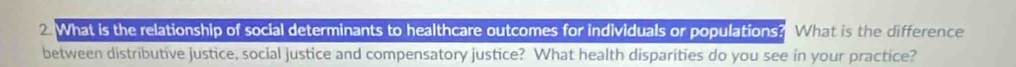 What is the relationship of social determinants to healthcare outcomes for individuals or populations? What is the difference 
between distributive justice, social justice and compensatory justice? What health disparities do you see in your practice?