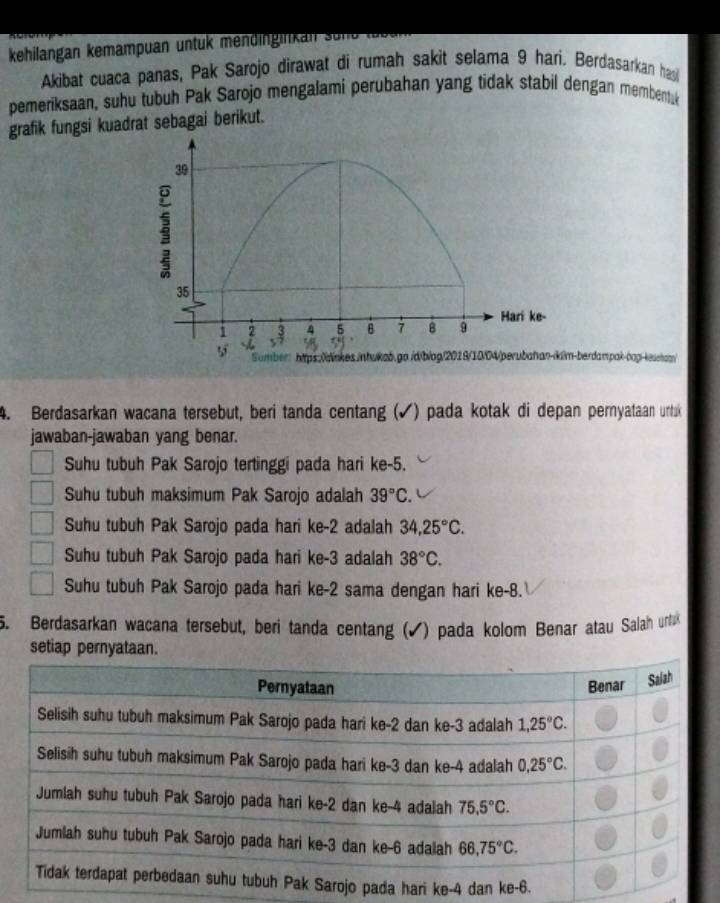 kehilangan kemampuan untuk mendingilikan sün
Akibat cuaca panas, Pak Sarojo dirawat di rumah sakit selama 9 hari. Berdasarkan ha
pemeriksaan, suhu tubuh Pak Sarojo mengalami perubahan yang tidak stabil dengan membentuk
grafik fungsi kuadrat sebagai berikut.
-berdampak-oog-kestan/
4. Berdasarkan wacana tersebut, beri tanda centang (✓) pada kotak di depan pernyataan urtuk
jawaban-jawaban yang benar.
Suhu tubuh Pak Sarojo tertinggi pada hari ke-5.
Suhu tubuh maksimum Pak Sarojo adalah 39°C.
Suhu tubuh Pak Sarojo pada hari ke-2 adalah 34,25°C.
Suhu tubuh Pak Sarojo pada hari ke-3 adalah 38°C.
Suhu tubuh Pak Sarojo pada hari ke-2 sama dengan hari ke-8.
5. Berdasarkan wacana tersebut, beri tanda centang (✔) pada kolom Benar atau Salah urtu
setiap pe