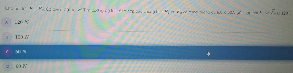 Cho hai lực F_1, F_2. Có điểm đặt tại M. Tìm cường độ lực tổng hợp của chúng biết vector F_1 và vector F_2 có cùng cường độ lực là 50N, góc hợp bởi vector F_1 và vector F_2 là 120°
A 120 N
B 100 N
C 50 N
D 60 N