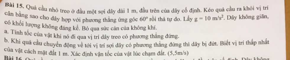 Quả cầu nhỏ treo ở đầu một sợi dây dài 1 m, đầu trên của dây cố định. Kéo quả cầu ra khỏi vị trí 
cân bằng sao cho dây hợp với phương thằng ứng góc 60° rồi thả tự do. Lấy g=10m/s^2. Dây không giãn, 
có khối lượng không đáng kể. Bỏ qua sức cản của không khí. 
a. Tính tốc của vật khi nó đi qua vị trí dây treo có phương thẳng đứng. 
b. Khi quả cầu chuyền động về tới vị trí sợi dây có phương thẳng đứng thì dây bị đứt. Biết vị trí thấp nhất 
của vật cách mặt đất 1 m. Xác định vận tốc của vật lúc chạm đất. (5,5m/s) 
Bài 16 
T hôn