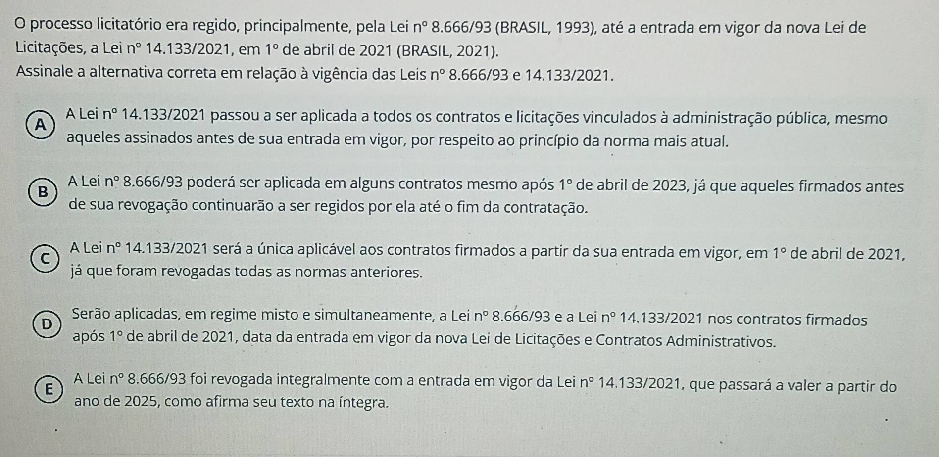 processo licitatório era regido, principalmente, pela Lei n° 8.666/93 (BRASIL, 1993), até a entrada em vigor da nova Lei de
Licitações, a Lei n° 14.133/2021, em 1° de abril de 2021 (BRASIL, 2021).
Assinale a alternativa correta em relação à vigência das Leis n° 8.666/93 e 14.133/2021.
A Lei n° 14.133/2021 passou a ser aplicada a todos os contratos e licitações vinculados à administração pública, mesmo
A
aqueles assinados antes de sua entrada em vigor, por respeito ao princípio da norma mais atual.
A Lei n° 8.666/93 poderá ser aplicada em alguns contratos mesmo após 1° de abril de 2023, já que aqueles firmados antes
B
de sua revogação continuarão a ser regidos por ela até o fim da contratação.
A Lei n° 14.133/2021 será a única aplicável aos contratos firmados a partir da sua entrada em vigor, em 1° de abril de 2021,
C
já que foram revogadas todas as normas anteriores.
Serão aplicadas, em regime misto e simultaneamente, a Lei n° 8.666/93 e a Lei n° 14.133/2021 nos contratos firmados
D
após 1° de abril de 2021, data da entrada em vigor da nova Lei de Licitações e Contratos Administrativos.
A Lei n° 8.666/93 foi revogada integralmente com a entrada em vigor da Lei n° 14.133/2021, que passará a valer a partir do
E
ano de 2025, como afirma seu texto na íntegra.