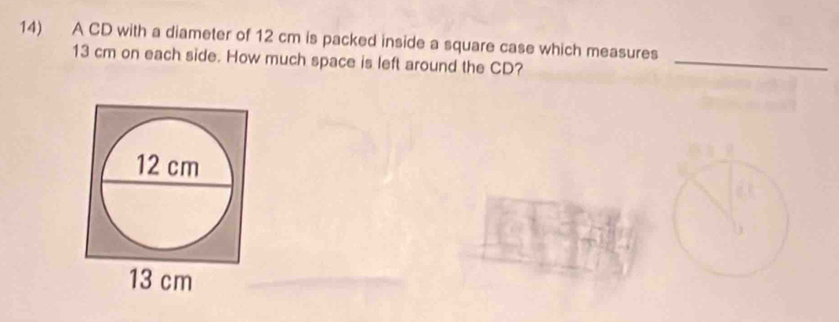 A CD with a diameter of 12 cm is packed inside a square case which measures
13 cm on each side. How much space is left around the CD? 
_