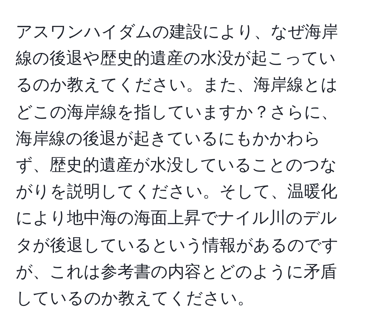 アスワンハイダムの建設により、なぜ海岸線の後退や歴史的遺産の水没が起こっているのか教えてください。また、海岸線とはどこの海岸線を指していますか？さらに、海岸線の後退が起きているにもかかわらず、歴史的遺産が水没していることのつながりを説明してください。そして、温暖化により地中海の海面上昇でナイル川のデルタが後退しているという情報があるのですが、これは参考書の内容とどのように矛盾しているのか教えてください。