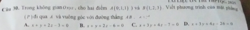 Tap liệu đn t tPtộc, 2025
Câu 30. Trong không gianØxyz, cho hai điểm A(0;1,1)) và B(1,2;3). Viết phương trình của mặt phẳng
( P ) đi qua A và vuông góc với đường thăng A B.
A. x+y+2z-3=0 B. x+y+2z-6=0 C. x+3y+4z-7=0 D. x+3y+4z-26=0