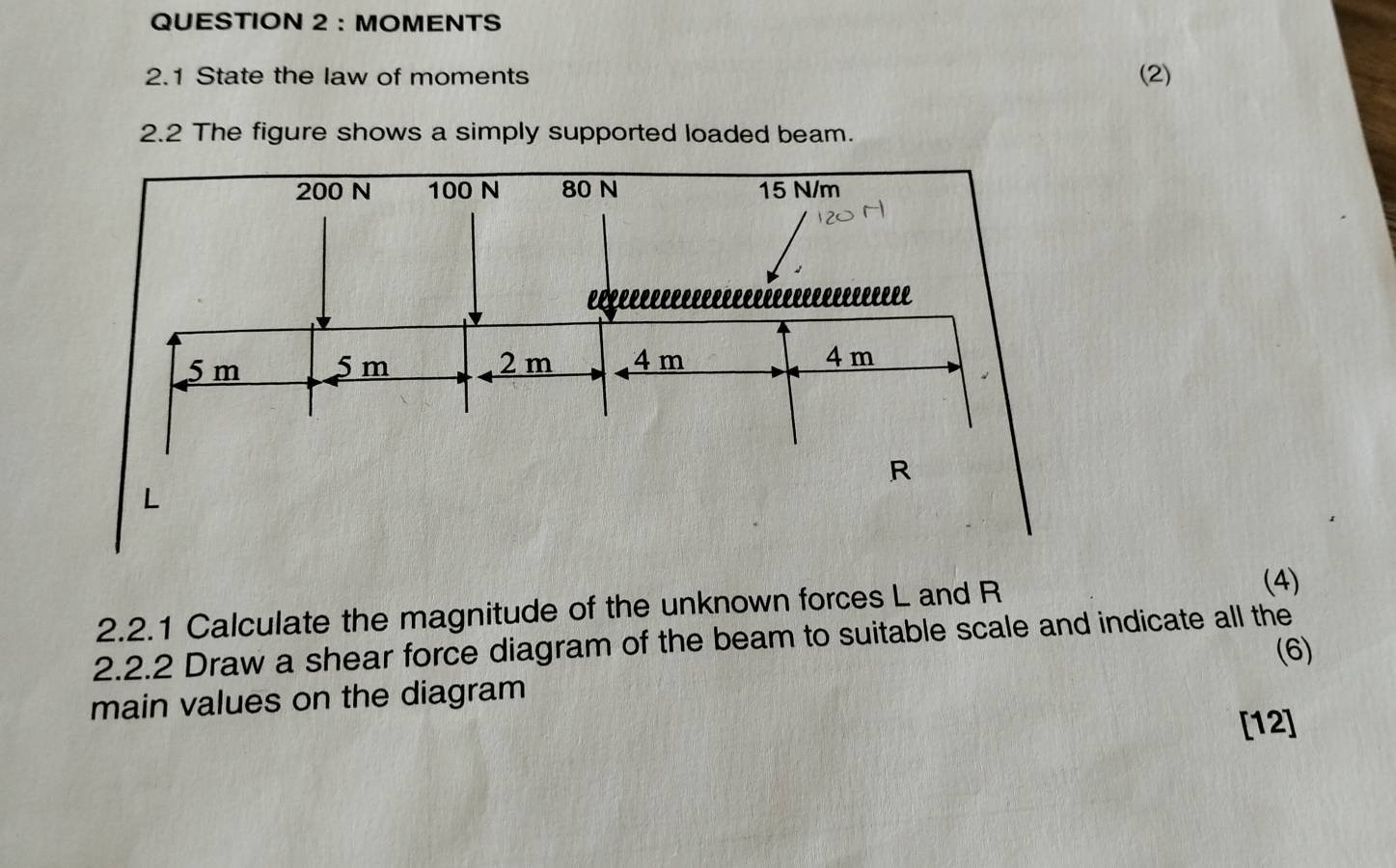 MOMENTS 
2.1 State the law of moments (2) 
2.2 The figure shows a simply supported loaded beam. 
2.2.1 Calculate the magnitude of the unknown forces L and R
(4) 
2.2.2 Draw a shear force diagram of the beam to suitable scale and indicate all the 
(6) 
main values on the diagram 
[12]