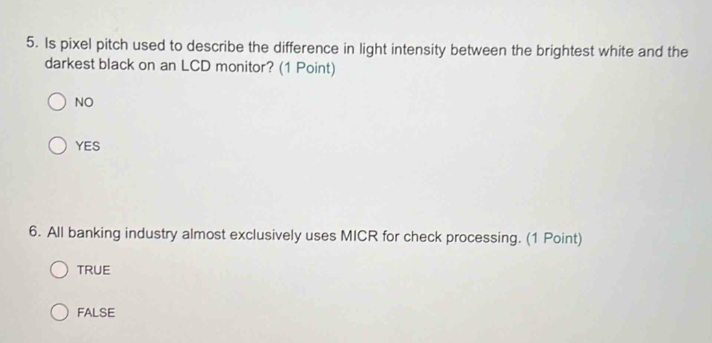 Is pixel pitch used to describe the difference in light intensity between the brightest white and the
darkest black on an LCD monitor? (1 Point)
NO
YES
6. All banking industry almost exclusively uses MICR for check processing. (1 Point)
TRUE
FALSE