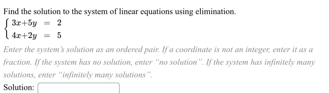 Find the solution to the system of linear equations using elimination.
beginarrayl 3x+5y=2 4x+2y=5endarray.
Enter the system's solution as an ordered pair. If a coordinate is not an integer, enter it as a 
fraction. If the system has no solution, enter “no solution”. If the system has infinitely many 
solutions, enter “infinitely many solutions”. 
Solution: