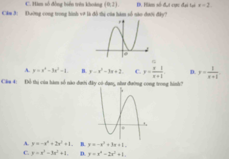 C. Hàm số đồng biển trên khoảng (0;2). D. Hàm số d_o cực đại tại x=2. 
Cău 3: Đường cong trong hình v# là đồ thị của hàm số nào đưới đây?
A. y=x^4-3x^2-1. B. y-x^3-3x+2. C. y= x1/x+1 . D. y= 1/x+1 . 
Câu 4: Đồ thị của hàm số nào dưới đây có dạng như đường cong trong hình?
A. y=-x^4+2x^2+1. B. y=-x^3+3x+1.
C. y=x^3-3x^2+1. D. y=x^4-2x^2+1.