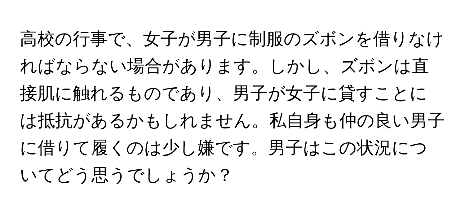 高校の行事で、女子が男子に制服のズボンを借りなければならない場合があります。しかし、ズボンは直接肌に触れるものであり、男子が女子に貸すことには抵抗があるかもしれません。私自身も仲の良い男子に借りて履くのは少し嫌です。男子はこの状況についてどう思うでしょうか？